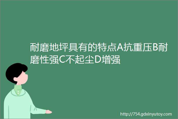 耐磨地坪具有的特点A抗重压B耐磨性强C不起尘D增强