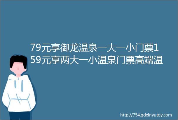 79元享御龙温泉一大一小门票159元享两大一小温泉门票高端温泉水上乐园温馨客房多个汗蒸房主题餐饮区