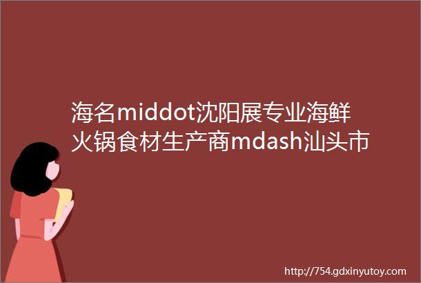 海名middot沈阳展专业海鲜火锅食材生产商mdash汕头市澄海区炼锋冷冻有限公司